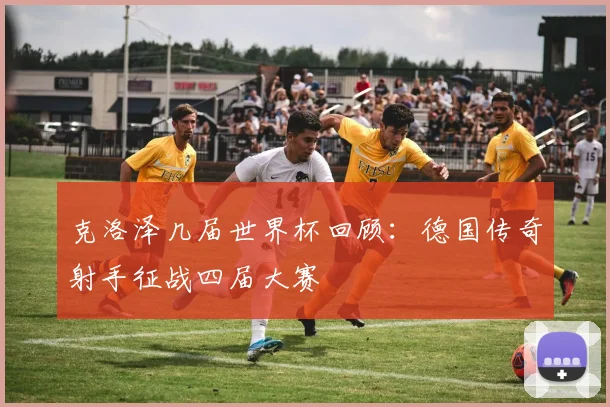 克洛泽几届世界杯回顾：德国传奇射手征战四届大赛