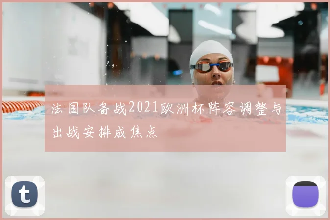 法国队备战2021欧洲杯阵容调整与出战安排成焦点