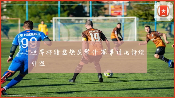 世界杯赌盘热度攀升 赛事讨论持续升温