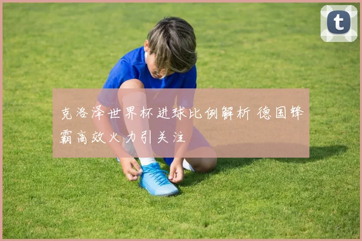 克洛泽世界杯进球比例解析 德国锋霸高效火力引关注