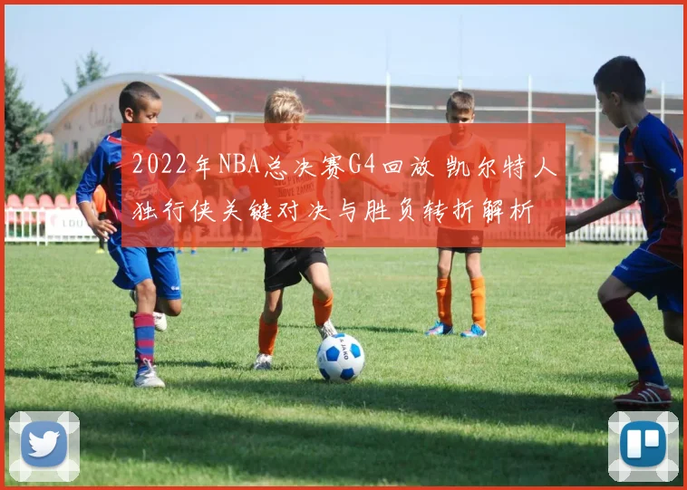 2022年NBA总决赛G4回放 凯尔特人独行侠关键对决与胜负转折解析