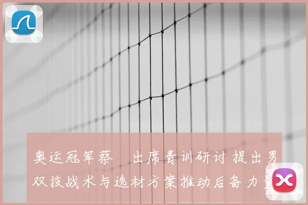 奥运冠军蔡赟出席青训研讨 提出男双技战术与选材方案推动后备力量建设