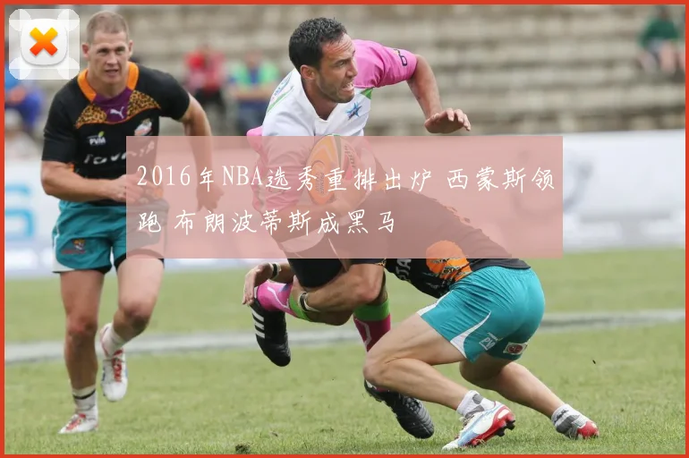 2016年NBA选秀重排出炉 西蒙斯领跑 布朗波蒂斯成黑马