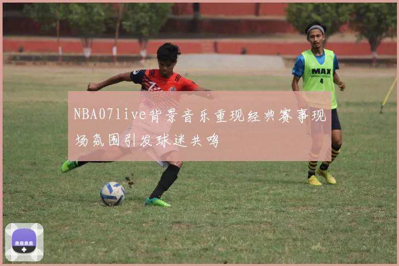 NBA07live背景音乐重现经典赛事现场氛围引发球迷共鸣