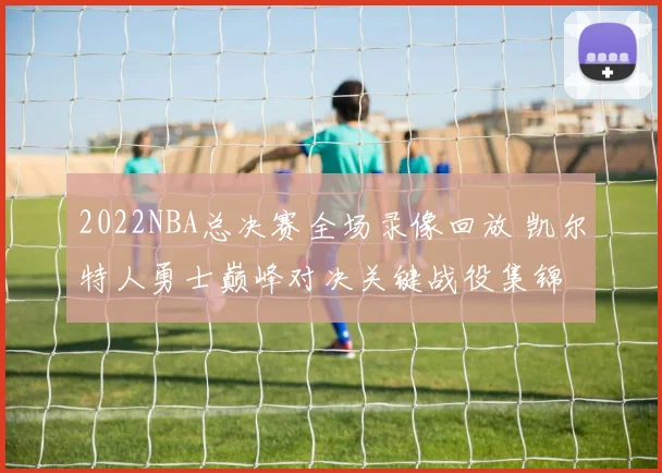 2022NBA总决赛全场录像回放 凯尔特人勇士巅峰对决关键战役集锦