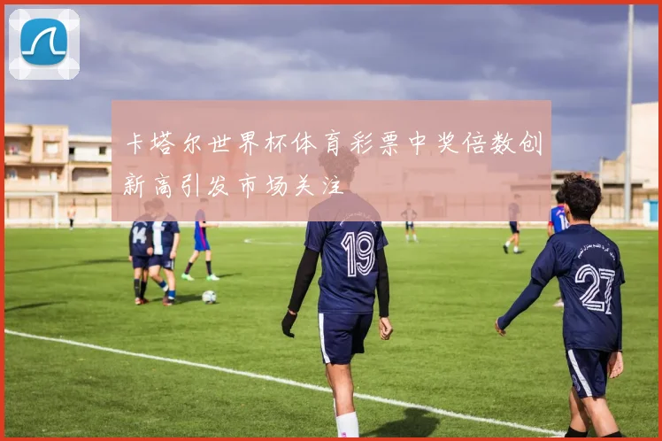 卡塔尔世界杯体育彩票中奖倍数创新高引发市场关注