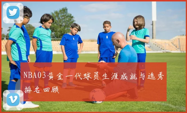 NBA03黄金一代球员生涯成就与选秀排名回顾