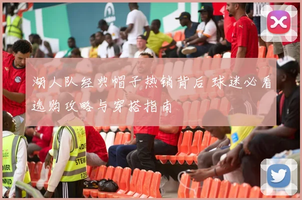 湖人队经典帽子热销背后 球迷必看选购攻略与穿搭指南