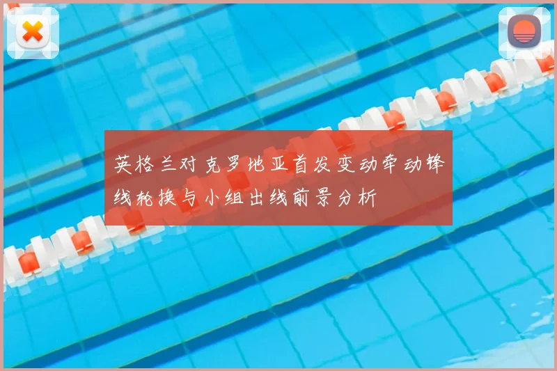 英格兰对克罗地亚首发变动牵动锋线轮换与小组出线前景分析