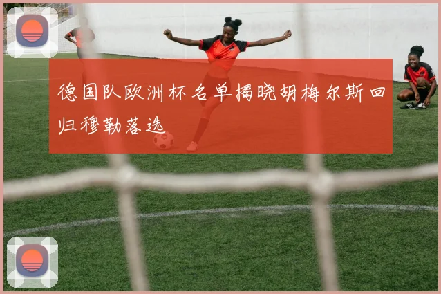 德国队欧洲杯名单揭晓胡梅尔斯回归穆勒落选