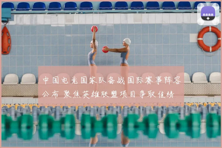 中国电竞国家队备战国际赛事阵容公布 聚焦英雄联盟项目争取佳绩