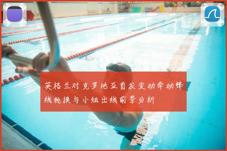 英格兰对克罗地亚首发变动牵动锋线轮换与小组出线前景分析