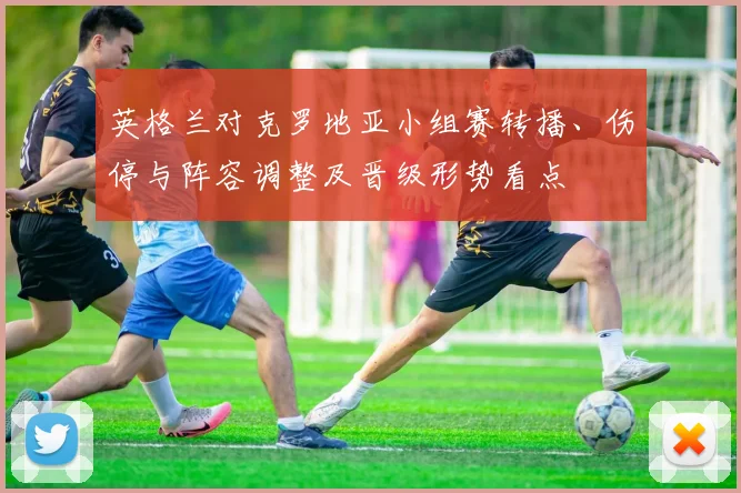 英格兰对克罗地亚小组赛转播、伤停与阵容调整及晋级形势看点