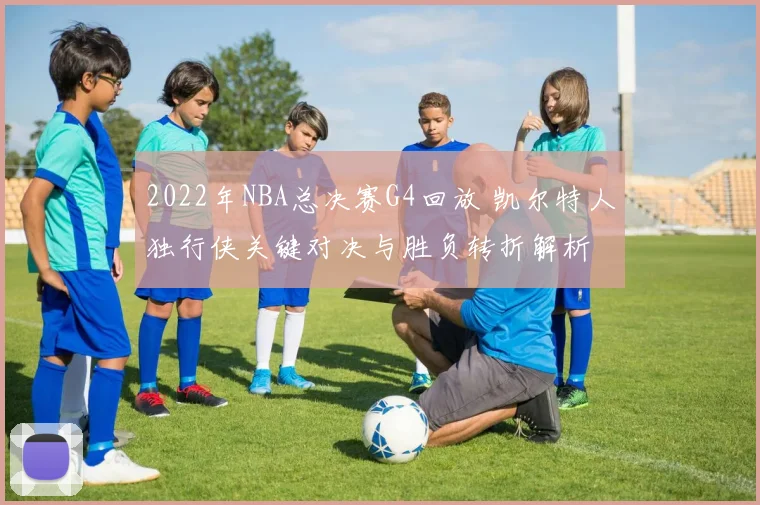 2022年NBA总决赛G4回放 凯尔特人独行侠关键对决与胜负转折解析