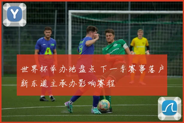 世界杯举办地盘点 下一季赛事落户新东道主承办影响赛程