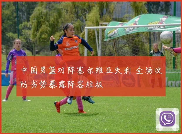 中国男篮对阵塞尔维亚失利 全场攻防劣势暴露阵容短板
