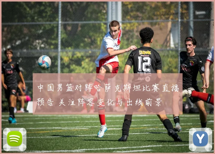 中国男篮对阵哈萨克斯坦比赛直播预告 关注阵容变化与出线前景