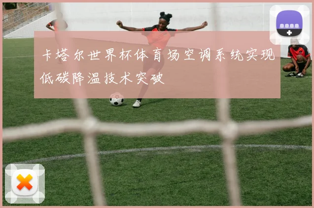 卡塔尔世界杯体育场空调系统实现低碳降温技术突破