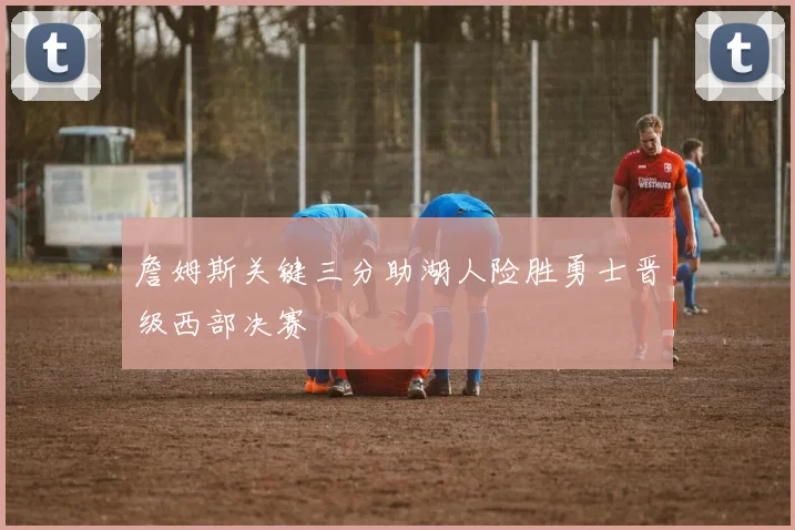 詹姆斯关键三分助湖人险胜勇士晋级西部决赛